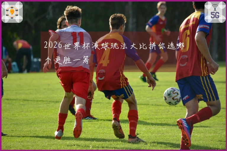 2026世界杯滚球玩法大比拼你选哪个更胜一筹